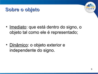Sobre o objeto


• Imediato: que está dentro do signo, o
  objeto tal como ele é representado;

• Dinâmico: o objeto exterior e
  independente do signo.



                                          9
 