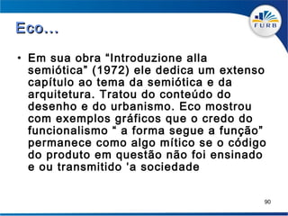 Eco...

• Em sua obra “Introduzione alla
  semiótica” (1972) ele dedica um extenso
  capítulo ao tema da semiótica e da
  arquitetura. Tratou do conteúdo do
  desenho e do urbanismo. Eco mostrou
  com exemplos gráficos que o credo do
  funcionalismo “ a forma segue a função”
  permanece como algo mítico se o código
  do produto em questão não foi ensinado
  e ou transmitido ‘a sociedade

                                        90
 