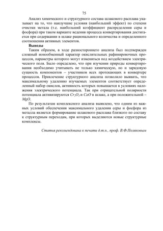 75
Анализ химического и структурного состава шлакового расплава ука-
зывает на то, что наилучшие условия (наибольший эффект) по степени
очистки метала (т.е. наибольший коэффициент распределения серы и
фосфора) при таком варианте ведения процесса конвертирования достига-
ется при содержании в шлаке рационального количества и определенного
соотношения активных элементов.
Выводы
Таким образом, в ходе разностороннего анализа был подтвержден
сложный ионообменный характер окислительных рафинировочных про-
цессов, параметры которого могут изменяться под воздействием электри-
ческого поля. Было определено, что при изучении природы конвертиро-
вания необходимо учитывать не только химическую, но и зарядовую
сущность компонентов – участников всех протекающих в конвертере
процессов. Привлечение структурного анализа позволило выявить, что
максимальному удалению изучаемых элементов соответствует опреде-
ленный набор окислов, активность которых повышается в условиях нало-
жения электрического потенциала. Так при отрицательной полярности
потенциала активизируются Cr2O3 и CaO в шлаке, а при положительной –
MgO.
По результатам комплексного анализа выявлено, что одним из важ-
ных условий обеспечения максимального удаления серы и фосфора из
металла является формирование шлакового расплава близкого по составу
к структурным переходам, при которых выделяются новые структурные
комплексы.
Статья рекомендована к печати д.т.н., проф. В.Ф.Поляковым
 