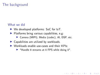 The background
What we did
▶ We developed platforms: SoC for IoT.
▶ Platforms bring various capabilities, e.g:
▶ Camera (MIPI), Media (codec), AI, DSP, etc.
▶ Capabilities are utilized by workloads.
▶ Workloads enable use-cases and their KPIs:
▶ "Handle N streams at K FPS while doing X".
 