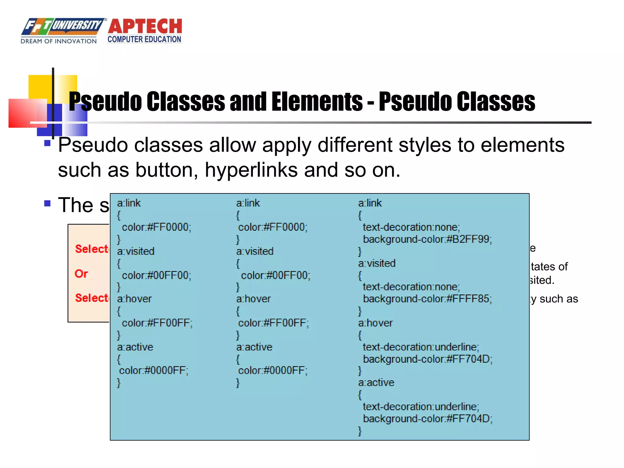 Pseudo Classes and Elements - Pseudo Classes Pseudo classes allow apply different styles to elements such as button, hyperlinks and so on. The syntax of pseudo classes: Where: Selector: is an element name Pseudo-class: is one of the states of element: active, hover, link, visited. Property: in any CSS property such as color, border, font, … 