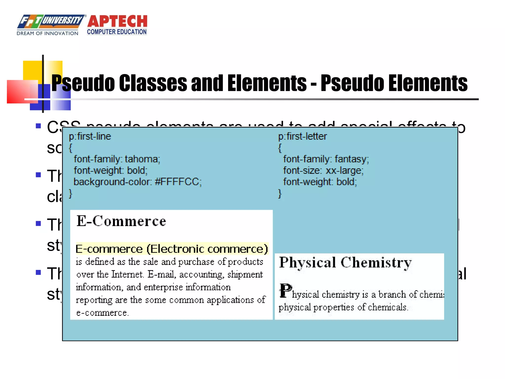 Pseudo Classes and Elements - Pseudo Elements CSS pseudo elements are used to add special effects to some selectors. The syntax of pseudo elements: similar to pseudo classes. The “first-line” pseudo element is used to add a special style to first line of a paragraph. The “first-letter” pseudo element is used to add a special style to first letter of a paragraph 