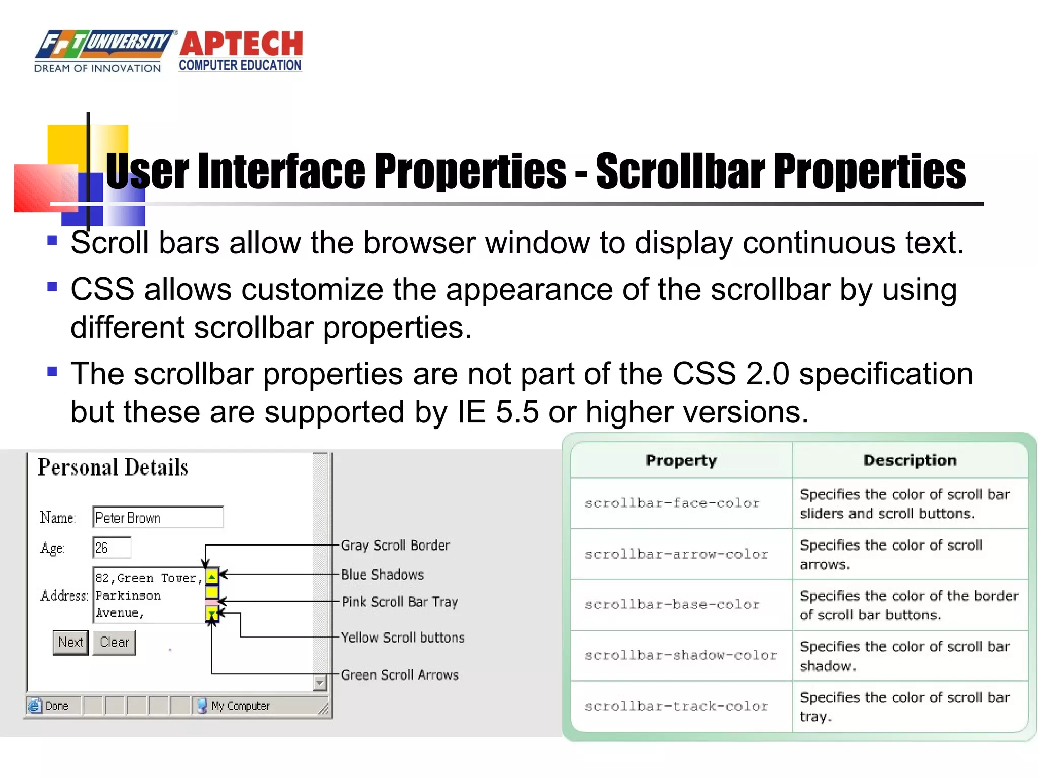 User Interface Properties - Scrollbar Properties Scroll bars allow the browser window to display continuous text. CSS allows customize the appearance of the scrollbar by using different scrollbar properties. The scrollbar properties are not part of the CSS 2.0 specification but these are supported by IE 5.5 or higher versions. 
