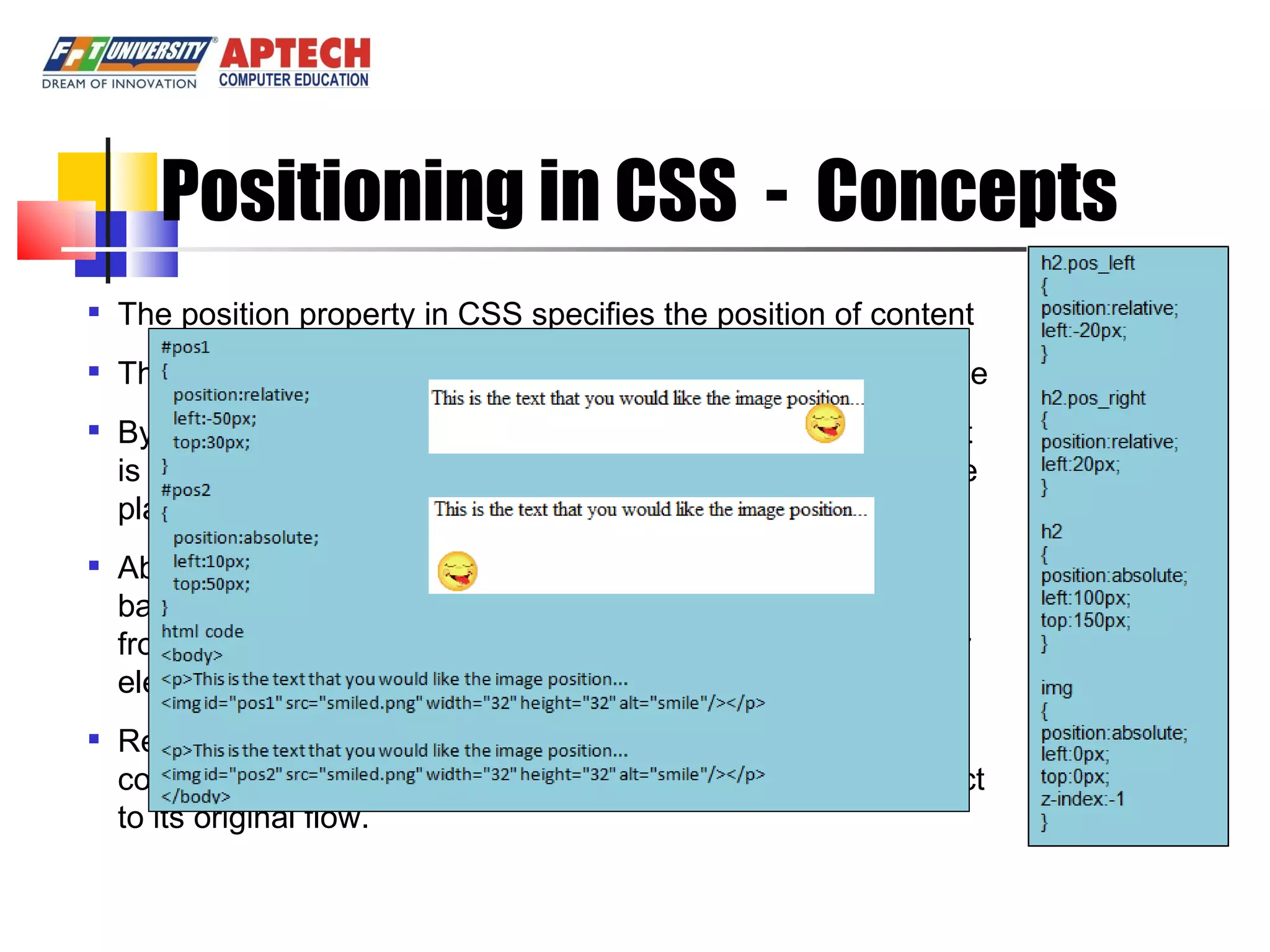 Positioning in CSS - Concepts The position property in CSS specifies the position of content There are three types of positioning: normal, absolute, relative By default, the value of position property is static, the content is displayed the normal flow. The contents of a Web page are placed in the sequence that is specified by the HTML source Absolute positioning: changes position of element’s content based on the specified co-ordinates. It removes the content from the original flow of content and does not affect the other element in a flow. Relative positioning: places the content within an element by considering the normal flow. It moves the content with respect to its original flow. 