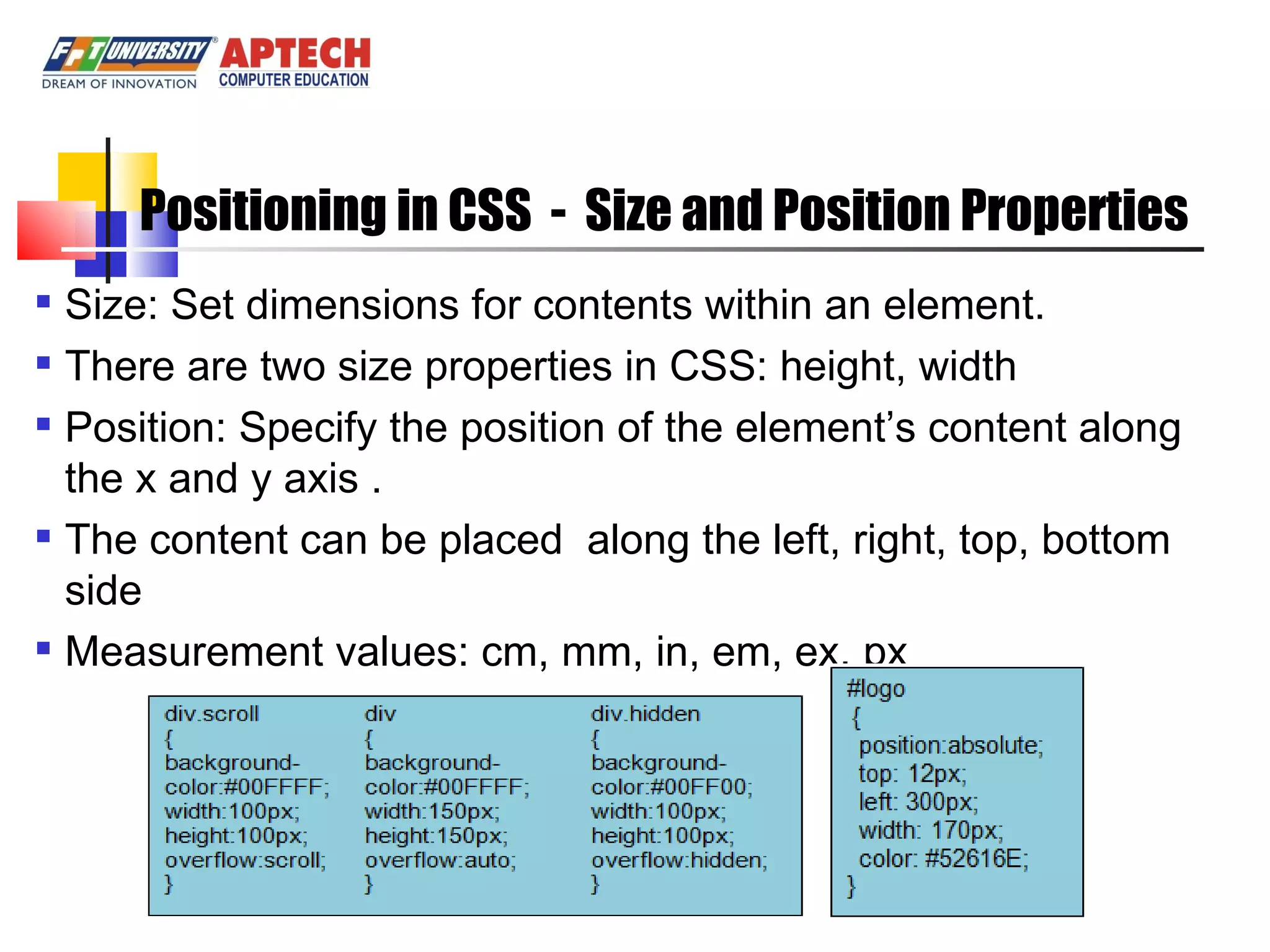 Positioning in CSS - Size and Position Properties Size: Set dimensions for contents within an element. There are two size properties in CSS: height, width Position: Specify the position of the element’s content along the x and y axis . The content can be placed along the left, right, top, bottom side Measurement values: cm, mm, in, em, ex, px 