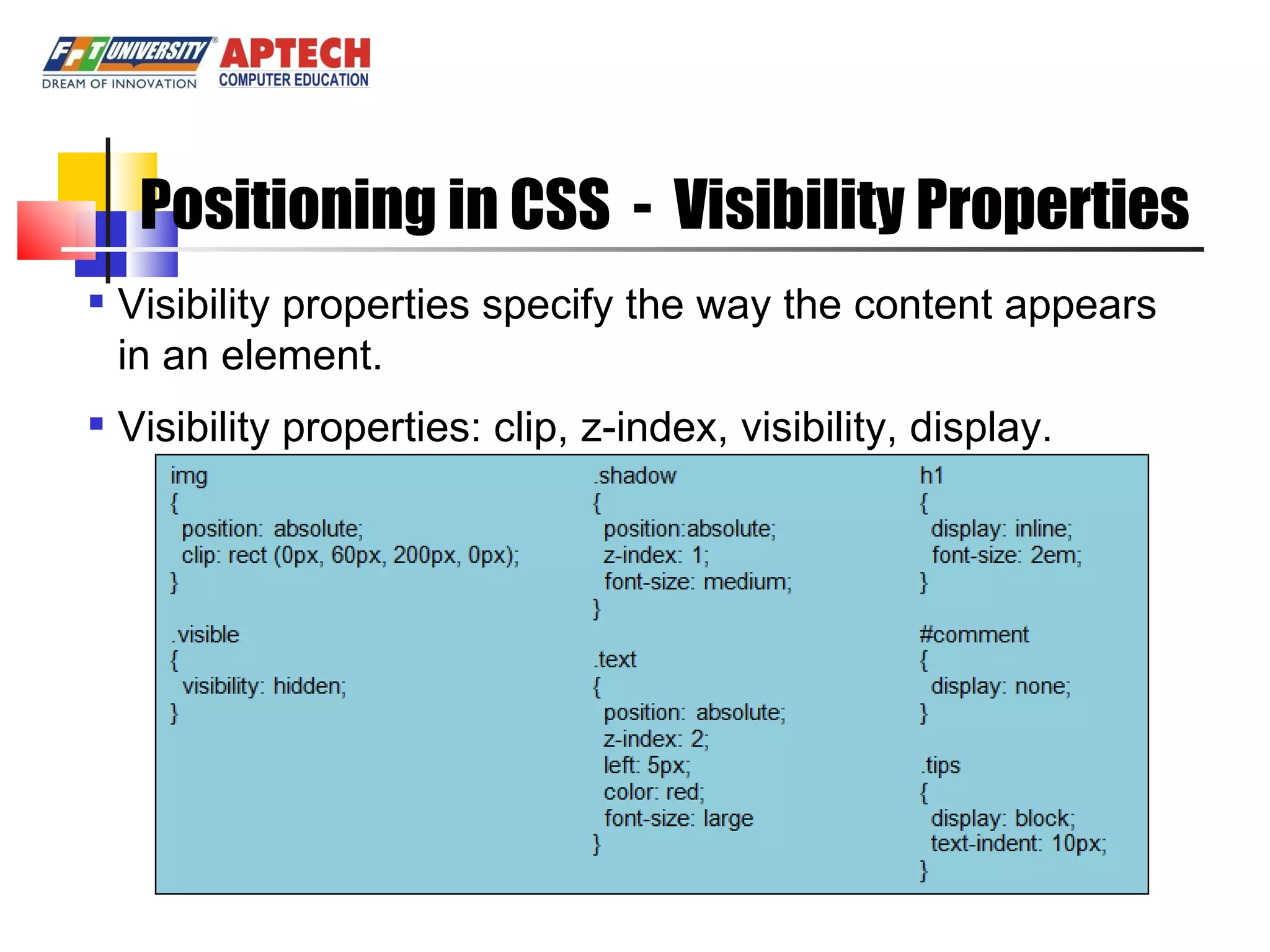 Positioning in CSS - Visibility Properties Visibility properties specify the way the content appears in an element. Visibility properties: clip, z-index, visibility, display. 