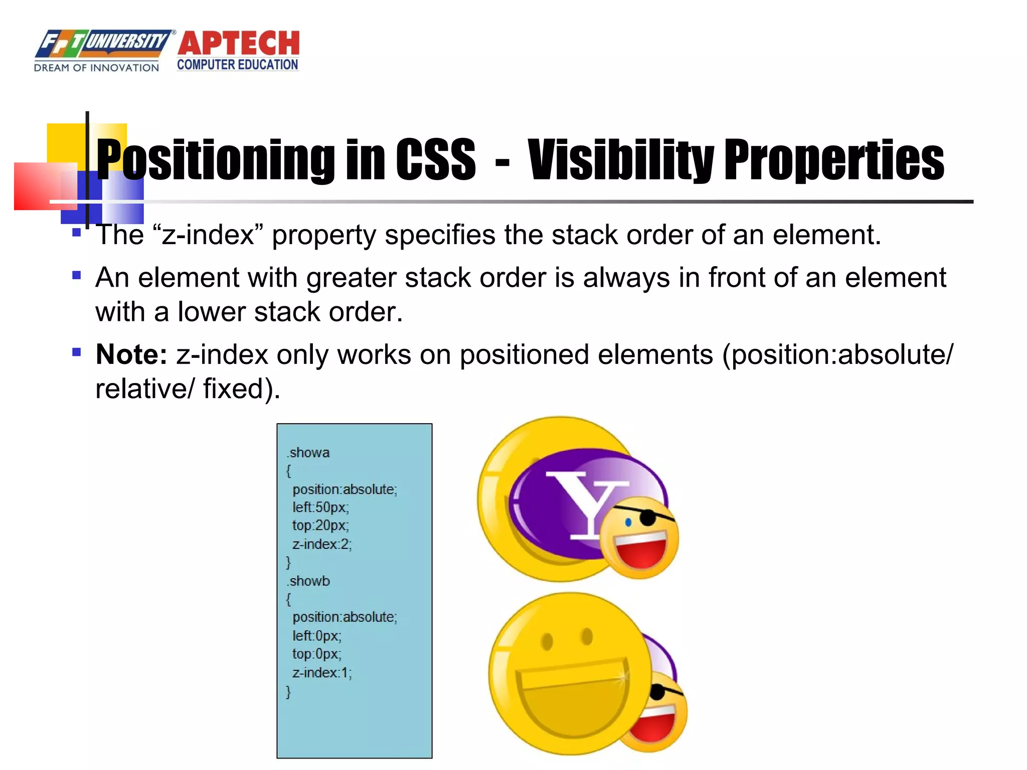Positioning in CSS - Visibility Properties The “z-index” property specifies the stack order of an element. An element with greater stack order is always in front of an element with a lower stack order. Note: z-index only works on positioned elements (position:absolute/relative/ fixed). 