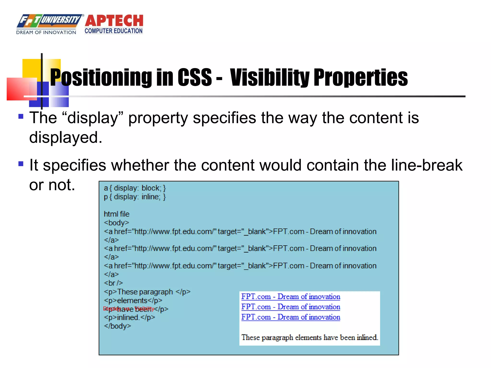 Positioning in CSS - Visibility Properties The “display” property specifies the way the content is displayed. It specifies whether the content would contain the line-break or not. Display vs. Visibility 
