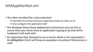 • The other manifest file is very important
•It identifies the services that your application wishes to make use of
•It also configures the application itself
• The Windows Phone Store deployment mechanisms can use this to
ensure that users know what an application is going to do and which
hardware it will work with
• An application that attempts to use a service which is not requested in
the WMAppManifest will throw an exception at runtime if that service is
used
WMAppManifest.xml
14
 