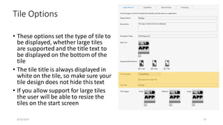 • These options set the type of tile to
be displayed, whether large tiles
are supported and the title text to
be displayed on the bottom of the
tile
• The tile title is always displayed in
white on the tile, so make sure your
tile design does not hide this text
• If you allow support for large tiles
the user will be able to resize the
tiles on the start screen
Tile Options
8/16/2014 19
 