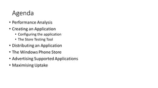 Agenda
• Performance Analysis
• Creating an Application
• Configuring the application
• The Store Testing Tool
• Distributing an Application
• The Windows Phone Store
• Advertising Supported Applications
• Maximising Uptake
 