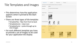 • This determines how the application
appears when it pinned to the Start
Screen
• There are three types of tile template:
• TemplateFlip – flips from front to back
• TemplateIconic – clean icon
• TemplateCycle – cycles through up to
nine images
• For each different template you have
to provide a set of images to be used
for your application tile display
Tile Templates and Images
8/16/2014 20
 