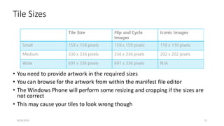 • You need to provide artwork in the required sizes
• You can browse for the artwork from within the manifest file editor
• The Windows Phone will perform some resizing and cropping if the sizes are
not correct
• This may cause your tiles to look wrong though
Tile Sizes
8/16/2014 21
 