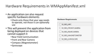• An application can also request
specific hardware elements
•Check only those that your app needs
to operate, not those it can optionally
use
• This will prevent the application from
being deployed on devices that
cannot support it
•Near Field Communication
•Front and Rear Camera
•Compass (Magnetometer)
•Gyroscope
Hardware Requirements in WMAppManifest.xml
8/16/2014 23
 