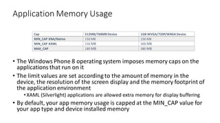 • The Windows Phone 8 operatingsystem imposes memory caps on the
applications that run on it
• The limit values are set accordingto the amount of memory in the
device, the resolution of the screen display and the memory footprint of
the application environment
•XAML (Silverlight) applications are allowed extra memory for display buffering
• By default, your app memory usage is capped at the MIN_CAP value for
your app type and device installed memory
Application Memory Usage
Cap 512MB/768MB Device 1GB WVGA/720P/WXGA Device
MIN_CAP XNA/Native 150 MB 150 MB
MIN_CAP XAML 150 MB 300 MB
MAX_CAP 180 MB 380 MB
 