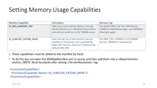 • These capabilities must be added to the manifest by hand
• To do this you can open the WMAppManifest.xml as source and then add them into a <Requirements>
section, [NOTE: Must be placed after closing </ScreenResolution> tag
Setting Memory Usage Capabilities
8/16/2014 25
Manifest Capability Description Memory Cap
ID_REQ_MEMORY_300 Opts out of low-memory devices: the app
will be filtered out in Windows Phone Store,
and will not install on a 512/ 768MB device
The default MIN_CAP (On 1GB devices,
150MB for XNA/Native apps, and 300MB for
Silverlight apps).
ID_FUNCCAP_EXTEND_MEM Does not opt out of low-memory devices
(installs on all devices), but is granted the
MAX_CAP memory allocation instead of the
default MIN_CAP.
The MAX_CAP (180MB on 512/768MB
devices; 380MB on 1GB devices).
<FunctionalCapabilities>
<FunctionalCapability Name="ID_FUNCCAP_EXTEND_MEM"/>
</FunctionalCapabilities>
 