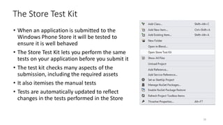 • When an application is submitted to the
Windows Phone Store it will be tested to
ensure it is well behaved
• The Store Test Kit lets you perform the same
tests on your application before you submit it
• The test kit checks many aspects of the
submission, including the required assets
• It also itemises the manual tests
• Tests are automatically updated to reflect
changes in the tests performed in the Store
The Store Test Kit
26
 