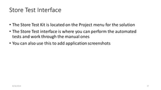 • The Store Test Kit is located on the Project menu for the solution
• The Store Test interface is where you can perform the automated
tests and work through the manual ones
• You can also use this to add application screenshots
Store Test Interface
8/16/2014 27
 
