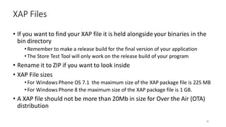 • If you want to find your XAP file it is held alongside your binaries in the
bin directory
•Remember to make a release build for the final version of your application
•The Store Test Tool will only work on the release build of your program
• Rename it to ZIP if you want to look inside
• XAP File sizes
•For Windows Phone OS 7.1 the maximum size of the XAP package file is 225 MB
•For Windows Phone 8 the maximum size of the XAP package file is 1 GB.
• A XAP file should not be more than 20Mb in size for Over the Air (OTA)
distribution
XAP Files
36
 