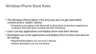 • The Windows Phone Store is the only way you can get executable
content onto a “public” phone
•Enterprises can register with Microsoft to allow them to distribute applications
to devices that have been enrolled into their Enterprise
• Users can buy applications and deploy them onto their devices
• Developers can write applications and deploy them to their own devices
for testing
•Registered developers can use up to 3 devices
•Student developers can use one device
Windows Phone Store Rules
 