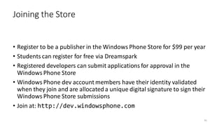 • Register to be a publisher in the Windows Phone Store for $99 per year
• Students can register for free via Dreamspark
• Registered developers can submit applications for approval in the
Windows Phone Store
• Windows Phone dev account members have their identity validated
when they join and are allocated a unique digital signature to sign their
Windows Phone Store submissions
• Join at: http://dev.windowsphone.com
Joining the Store
41
 