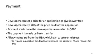 • Developers can set a price for an application or give it away free
• Developers receive 70% of the price paid for the application
• Payment starts once the developer has earned up to $200
• The payment is made by bank transfer
• All payments are from the USA, which can cause some issues
•Very good support on the developers site and the Windows Phone Forums for
this
Payment
42
 