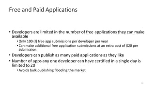 • Developers are limited in the number of free applications they can make
available
•Only 100 (!) free app submissions per developer per year
•Can make additional free application submissions at an extra cost of $20 per
submission
• Developers can publish as many paid applications as they like
• Number of apps any one developer can have certified in a single day is
limited to 20
•Avoids bulk publishing flooding the market
Free and Paid Applications
43
 