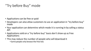 • Applications can be free or paid
• Developers can also allow customers to use an application in “try before buy”
mode
• Your application can determine which mode it is running in by calling a status
API
• Applications sold on a “try before buy” basis don’t show up as Free
Applications
• This may reduce the number of people who will download it
• Some people only browse the free lists
“Try before Buy” mode
44
 