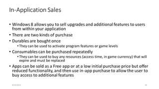 • Windows 8 allows you to sell upgrades and additional features to users
from within your application
• There are two kinds of purchase
• Durables are bought once
•They can be used to activate program features or game levels
• Consumables can be purchased repeatedly
•They can be used to buy any resources (access time, in game currency) that will
expire and must be replaced
• Apps can be sold as a Free app or at a low initial purchase price but offer
reduced functionality, and then use in-app purchase to allow the user to
buy access to additional features
In-Application Sales
8/16/2014 46
 