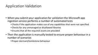 • When you submit your application for validation the Microsoft app
ingestion service performs a number of automated tests
•Checks if the application makes use of any capabilities that were not specified
•Checks for any unmanaged or disallowed libraries
•Ensures that all the required assets are provided
• Then the application is manually tested to ensure proper behaviour in a
number of scenarios
•Proper dormant/tombstone behaviour
Application Validation
 