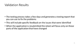 • The testing process takes a few days and generates a testing report that
you can use to fix the problems
• This will include specific feedback on the issues that were identified
• When the application is resubmitted the retest will focus only on those
parts of the application that have changed
Validation Results
50
 