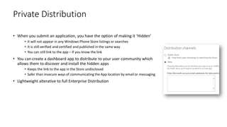 • When you submit an application, you have the option of making it ‘Hidden’
• It will not appear in any Windows Phone Store listings or searches
• It is still verified and certified and published in the same way
• You can still link to the app – if you know the link
• You can create a dashboard app to distribute to your user community which
allows them to discover and install the hidden apps
• Keeps the link to the app in the Store undisclosed
• Safer than insecure ways of communicating the App location by email or messaging
• Lightweight alterative to full Enterprise Distribution
Private Distribution
 