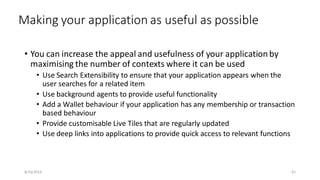 Making your application as useful as possible
• You can increase the appeal and usefulness of your application by
maximising the number of contexts where it can be used
• Use Search Extensibility to ensure that your application appears when the
user searches for a related item
• Use background agents to provide useful functionality
• Add a Wallet behaviour if your application has any membership or transaction
based behaviour
• Provide customisable Live Tiles that are regularly updated
• Use deep links into applications to provide quick access to relevant functions
8/16/2014 61
 
