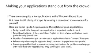 Making your applications stand out from the crowd
• There are now quite a few applications in the Windows Phone Store
• But there is still plenty of scope for making a name (and some money) for
yourself
• Here are some tips to help maximise the uptake of your applications
• Design to sell – the design of your application is important, make it count
• Target Localisations – if there are lots of English versions of your application, make
yours the only Spanish one
• Provide a free version – you can now use in application sales to “convert” free apps
• Release upgrades – regular upgrades keep customers engaged with your product
• Encourage good feedback – provide reporting mechanisms for problems and engage
with customers who report issues. They can be your sales team..
62
 