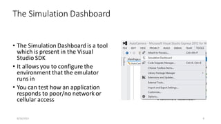 • The Simulation Dashboard is a tool
which is present in the Visual
Studio SDK
• It allows you to configure the
environment that the emulator
runs in
• You can test how an application
responds to poor/no network or
cellular access
The Simulation Dashboard
8/16/2014 8
 