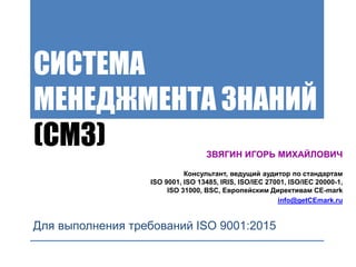 СИСТЕМА
МЕНЕДЖМЕНТА ЗНАНИЙ
(СМЗ)
Для выполнения требований ISO 9001:2015
ЗВЯГИН ИГОРЬ МИХАЙЛОВИЧ
Консультант, ведущий аудитор по стандартам
ISO 9001, ISO 13485, IRIS, ISO/IEC 27001, ISO/IEC 20000-1,
ISO 31000, BSC, Европейским Директивам CE-mark
info@getCEmark.ru
 