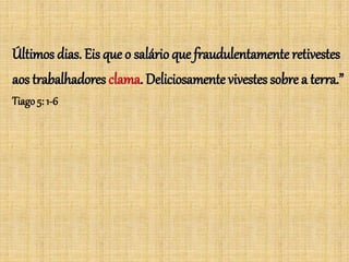 Últimos dias. Eis que o salárioque fraudulentamente retivestes
aos trabalhadores clama. Deliciosamente vivestes sobre a terra.”
Tiago 5: 1-6
 