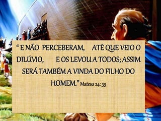 “ E NÃO PERCEBERAM, ATÉ QUE VEIO O
DILÚVIO, E OS LEVOU A TODOS; ASSIM
SERÁ TAMBÉM A VINDA DO FILHO DO
HOMEM.”Mateus 24: 39
 