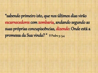 “sabendo primeiro isto, que nos últimos dias virão
escarnecedores com zombaria, andando segundo as
suas próprias concupiscências, dizendo: Onde está a
promessa da Sua vinda? “ II Pedro3: 3,4
 