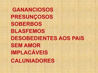 GANANCIOSOS
PRESUNÇOSOS
SOBERBOS
BLASFEMOS
DESOBEDIENTES AOS PAIS
SEM AMOR
IMPLACÁVEIS
CALUNIADORES
 