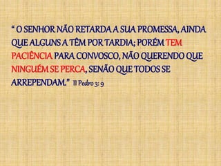 “ O SENHOR NÃO RETARDAA SUA PROMESSA, AINDA
QUE ALGUNS A TÊM POR TARDIA; PORÉM TEM
PACIÊNCIA PARA CONVOSCO, NÃO QUERENDOQUE
NINGUÉMSE PERCA, SENÃO QUE TODOS SE
ARREPENDAM.” IIPedro 3: 9
 