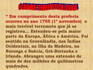 “ Em cumprimento desta profecia
ocorreu no ano 1755 (1º novembro) o
mais terrível terremoto que já se
registrou... Estendeu-se pela maior
parte da Europa, África e América. Foi
sentido na Groenlândia, nas Índias
Ocidentais, na Ilha da Madeira, na
Noruega e Suécia, Grã-Bretanha e
Irlanda. Abrangeu uma extensão de
mais de dez milhões de quilômetros
quadrados.
 