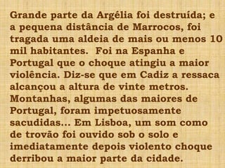Grande parte da Argélia foi destruída; e
a pequena distância de Marrocos, foi
tragada uma aldeia de mais ou menos 10
mil habitantes. Foi na Espanha e
Portugal que o choque atingiu a maior
violência. Diz-se que em Cadiz a ressaca
alcançou a altura de vinte metros.
Montanhas, algumas das maiores de
Portugal, foram impetuosamente
sacudidas... Em Lisboa, um som como
de trovão foi ouvido sob o solo e
imediatamente depois violento choque
derribou a maior parte da cidade.
 
