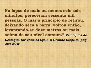 No lapso de mais ou menos seis seis
minutos, pereceram sessenta mil
pessoas. O mar a princípio de retirou,
deixando seca a barra; voltou então,
levantando-se doze metros ou mais
acima de seu nível comum.” Princípios de
Geologia, Sir charles Lyell. O Grande Conflito, pág.
304 EGW
 