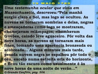 Uma testemunha ocular que vivia em
Massachusetts, descreveu:“Pela manhã
surgiu claro o Sol, mas logo se ocultou. As
nuvens se tornaram sombrias e delas, negras
e ameaçadoras como logo se mostraram,
chamejavam relâmpagos; ribombavam
trovões, caindo leve aguaceiro. Pôr volta das
nove horas, as nuvens se tornaram mais
finas, tomando uma aparência bronzeada ou
acobreada... Alguns minutos mais tarde,
pesada nuvem negra se espalhou pôr todo o
céu, exceto numa estreita orla do horizonte,
e ficou tão escuro como usualmente é às
nove horas de uma noite de verão...”
O Grande Conflito, pág. 306
 
