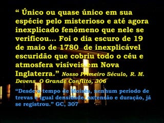 “ Único ou quase único em sua
espécie pelo misterioso e até agora
inexplicado fenômeno que nele se
verificou... Foi o dia escuro de 19
de maio de 1780 de inexplicável
escuridão que cobriu todo o céu e
atmosfera visíveis em Nova
Inglaterra.” Nosso Primeiro Século, R. M.
Devens O Grande Conflito, 306
“Desde o tempo de Moisés, nenhum período de
trevas e igual densidade, extensão e duração, já
se registrou.” GC, 307
 