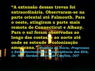 “A extensão dessas trevas foi
extraordinária. Observaram-se na
parte oriental até Falmouth. Para
o oeste, atingiram a parte mais
remota de Connecticut e Albany.
Para o sul foram observadas ao
longo das costas, e ao norte até
onde se estende a colonização
americana.” História do Início, Progressos
e Estabelecimento da Independência dos EUA,
Dr. Wm. Gordon. O Grande Conflito, 307
 