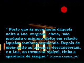 “ Posto que às nove horas daquela
noite a Lua surgisse cheia, não
produziu o mínimo efeito em relação
àquelas sombras sepulcrais. Depois de
meia-noite as trevas se desvaneceram,
e a Lua, ao tornar-se visível, tinha a
aparência de sangue.” O Grande Conflito, 307
 