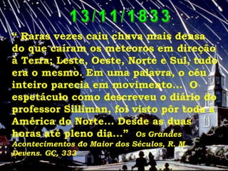 “ Raras vezes caiu chuva mais densa
do que caíram os meteoros em direção
à Terra; Leste, Oeste, Norte e Sul, tudo
era o mesmo. Em uma palavra, o céu
inteiro parecia em movimento... O
espetáculo como descreveu o diário do
professor Silliman, foi visto pôr toda a
América do Norte... Desde as duas
horas até pleno dia...” Os Grandes
Acontecimentos do Maior dos Séculos, R. M.
Devens. GC, 333
 