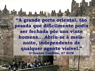 “A grande porta oriental, tão
pesada que dificilmente podia
ser fechada pôr uns vinte
homens... Abriu-se à meia-
noite, independente de
qualquer agente visível.”
O Grande Conflito, 27 EGW
 